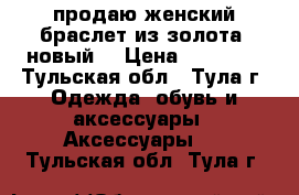 продаю женский браслет из золота (новый) › Цена ­ 50 000 - Тульская обл., Тула г. Одежда, обувь и аксессуары » Аксессуары   . Тульская обл.,Тула г.
